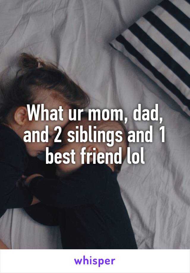 What ur mom, dad, and 2 siblings and 1 best friend lol