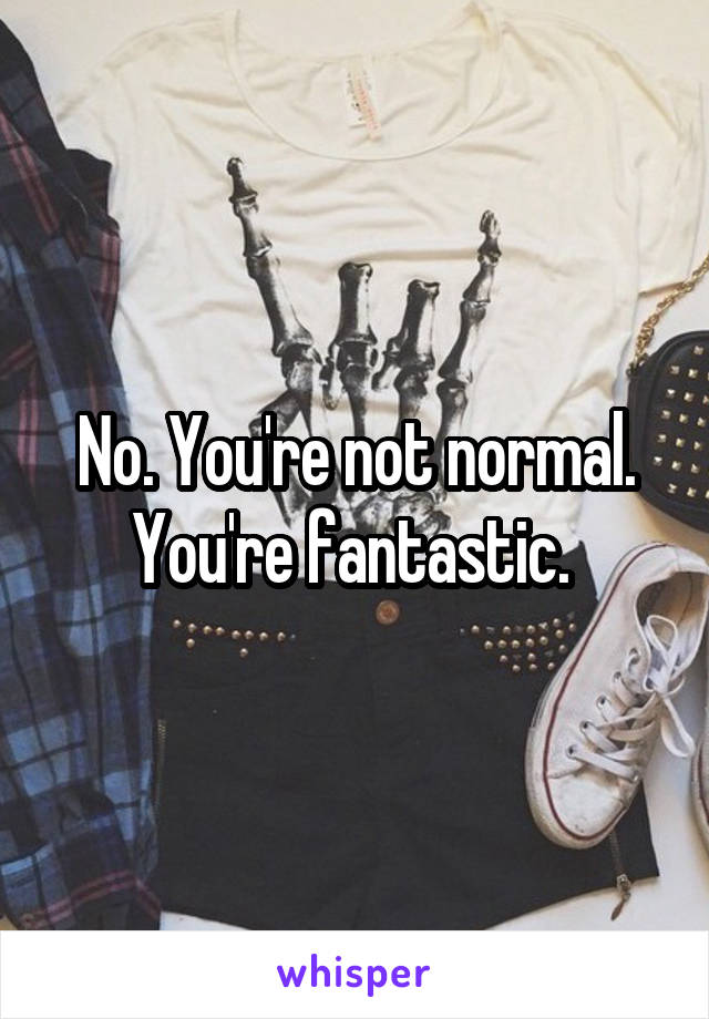 No. You're not normal. You're fantastic. 