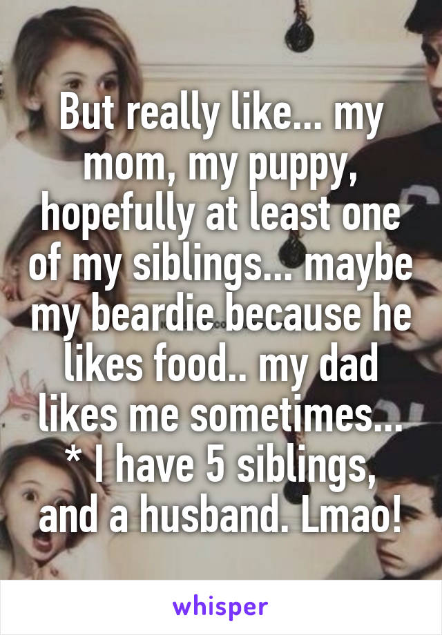 But really like... my mom, my puppy, hopefully at least one of my siblings... maybe my beardie because he likes food.. my dad likes me sometimes...
* I have 5 siblings, and a husband. Lmao!