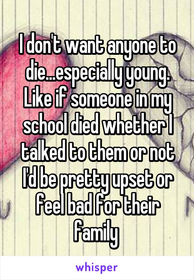 I don't want anyone to die...especially young. Like if someone in my school died whether I talked to them or not I'd be pretty upset or feel bad for their family 