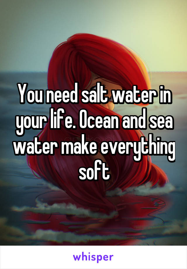 You need salt water in your life. Ocean and sea water make everything soft