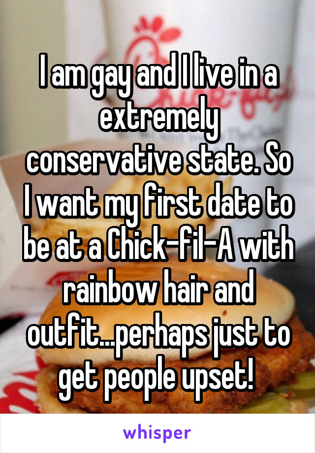I am gay and I live in a extremely conservative state. So I want my first date to be at a Chick-fil-A with rainbow hair and outfit...perhaps just to get people upset! 