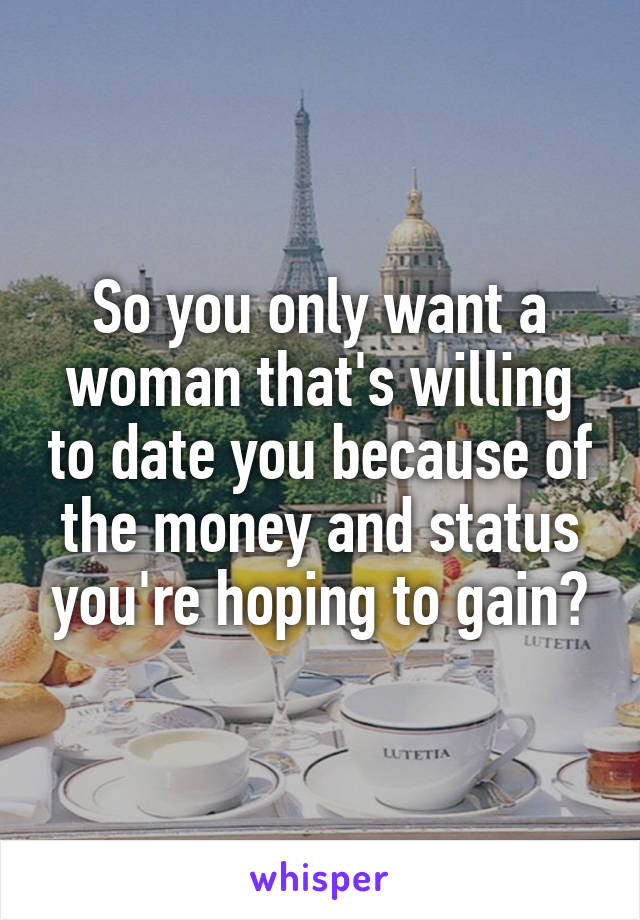 So you only want a woman that's willing to date you because of the money and status you're hoping to gain?