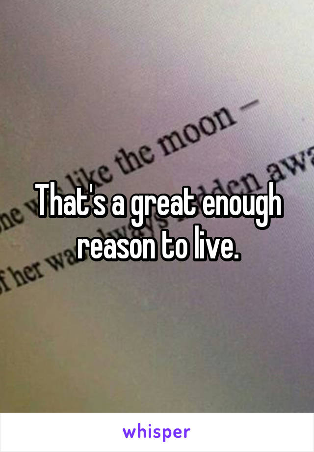 That's a great enough reason to live.