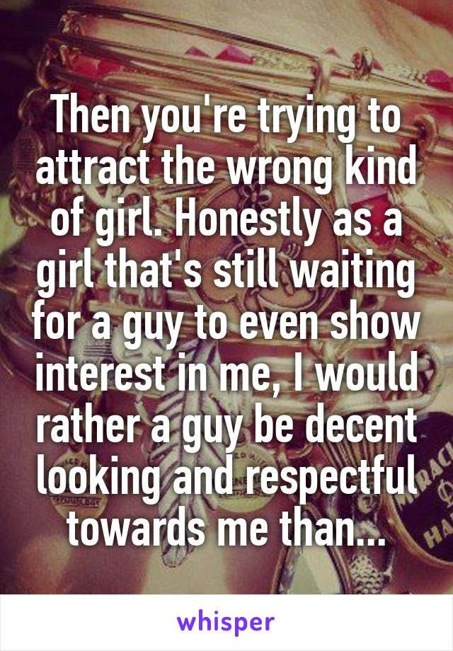 Then you're trying to attract the wrong kind of girl. Honestly as a girl that's still waiting for a guy to even show interest in me, I would rather a guy be decent looking and respectful towards me than...