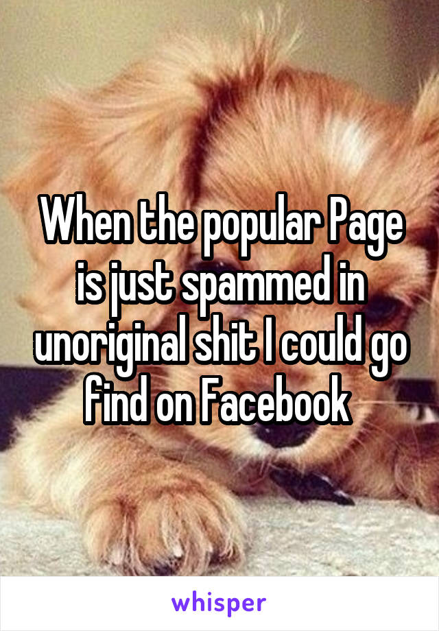 When the popular Page is just spammed in unoriginal shit I could go find on Facebook 