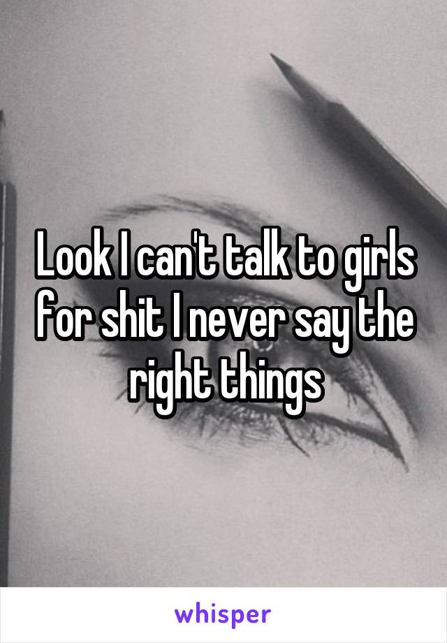 Look I can't talk to girls for shit I never say the right things