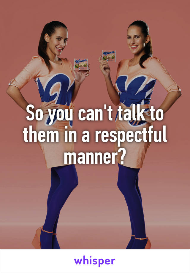 So you can't talk to them in a respectful manner?