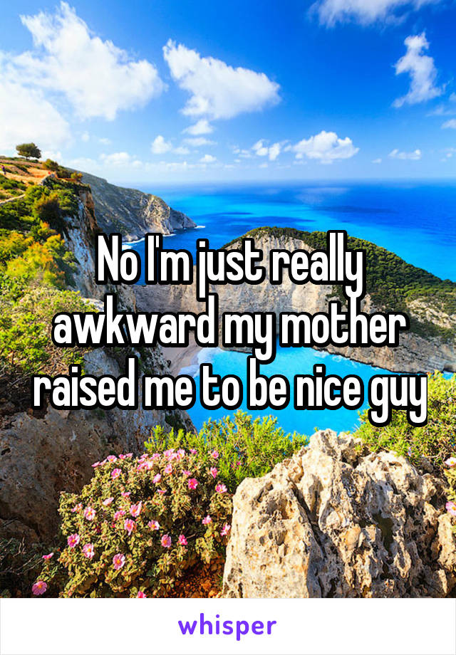 No I'm just really awkward my mother raised me to be nice guy