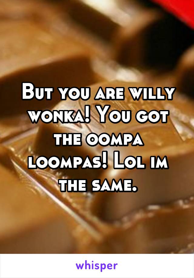 But you are willy wonka! You got the oompa loompas! Lol im the same.