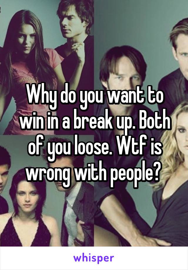Why do you want to win in a break up. Both of you loose. Wtf is wrong with people? 