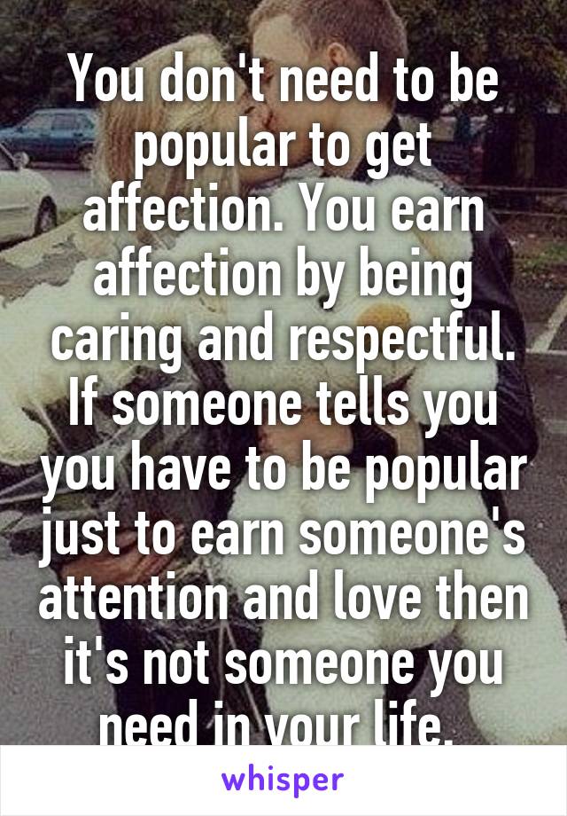 You don't need to be popular to get affection. You earn affection by being caring and respectful. If someone tells you you have to be popular just to earn someone's attention and love then it's not someone you need in your life. 