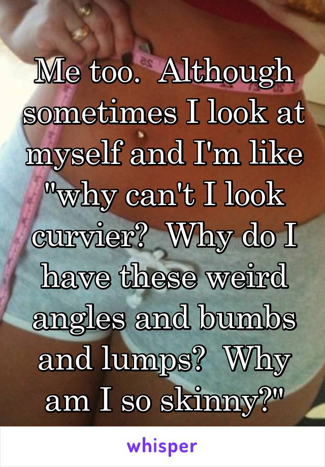 Me too.  Although sometimes I look at myself and I'm like "why can't I look curvier?  Why do I have these weird angles and bumbs and lumps?  Why am I so skinny?"