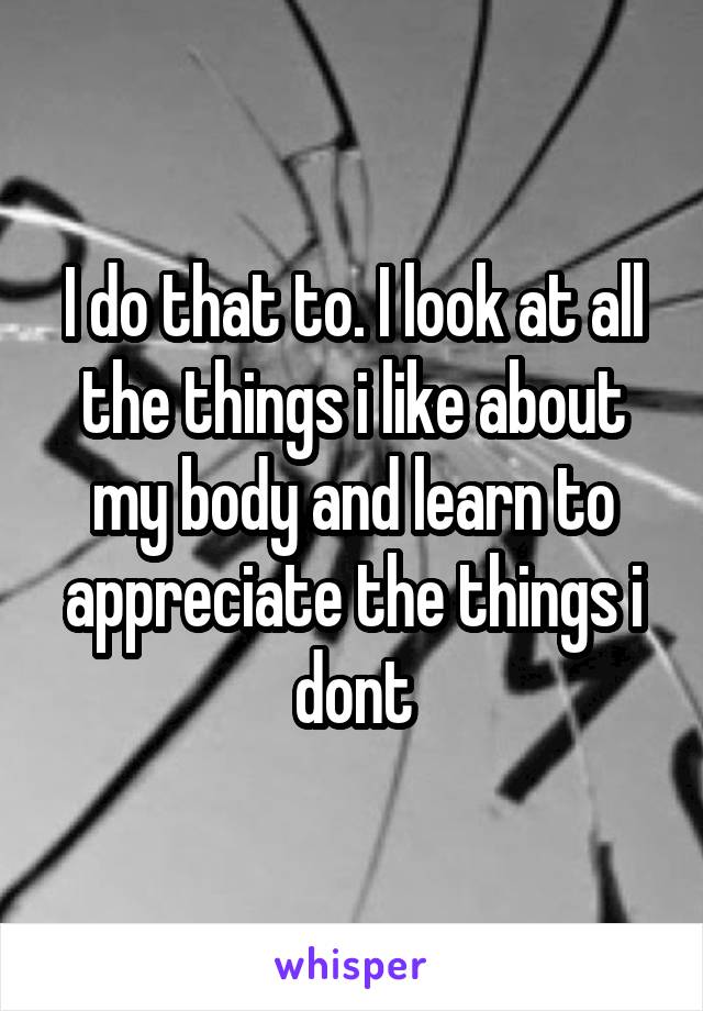 I do that to. I look at all the things i like about my body and learn to appreciate the things i dont