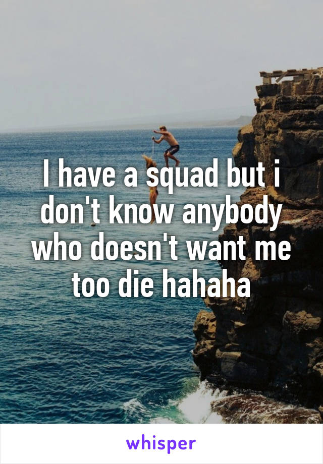 I have a squad but i don't know anybody who doesn't want me too die hahaha