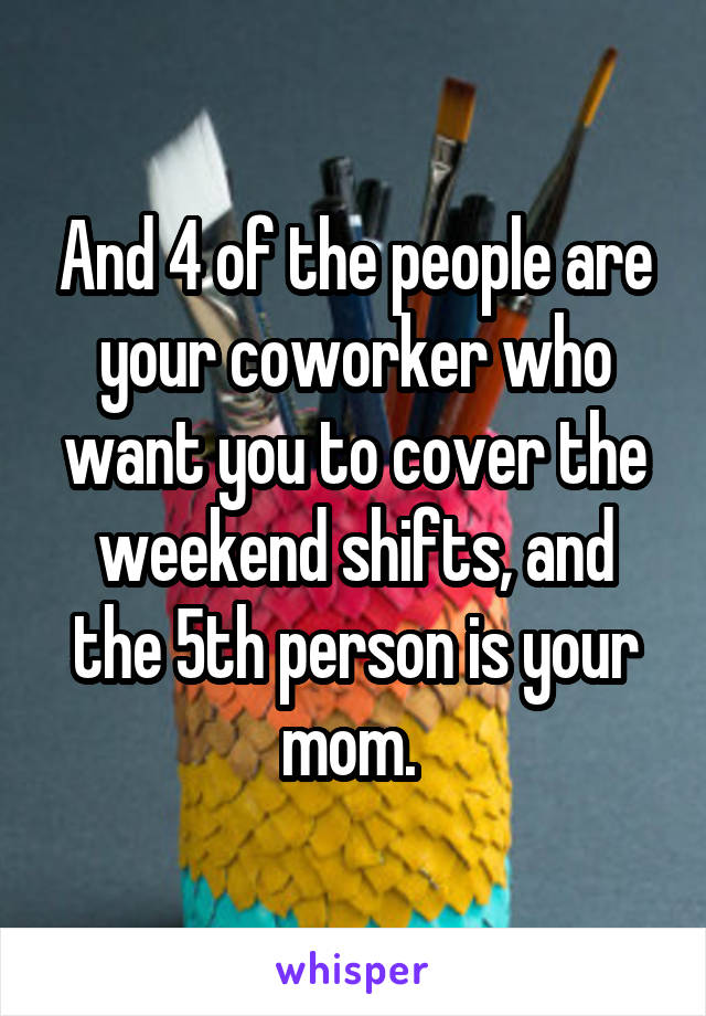 And 4 of the people are your coworker who want you to cover the weekend shifts, and the 5th person is your mom. 