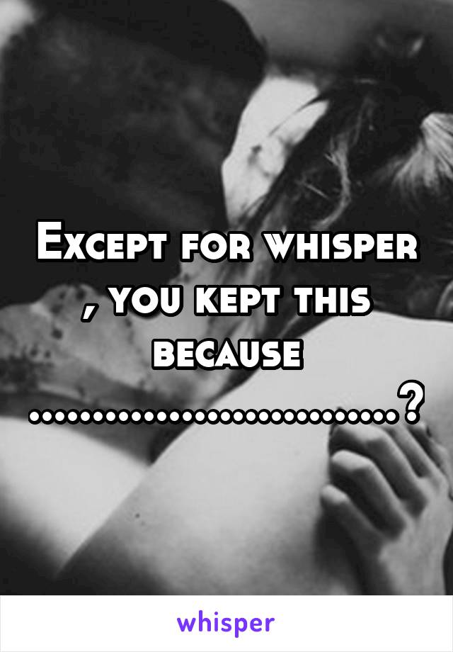 Except for whisper , you kept this because .............................?