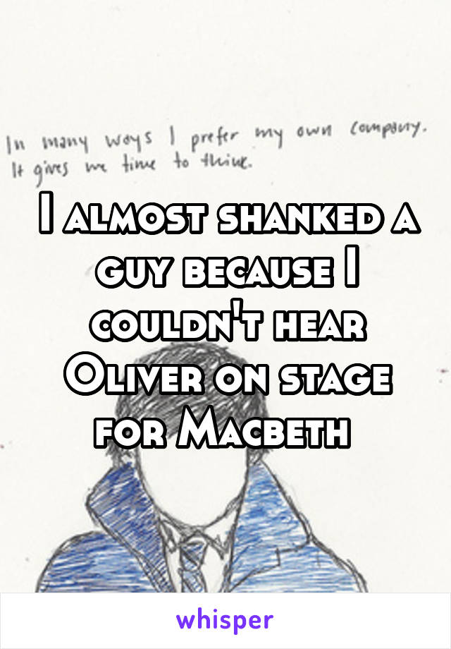 I almost shanked a guy because I couldn't hear Oliver on stage for Macbeth 