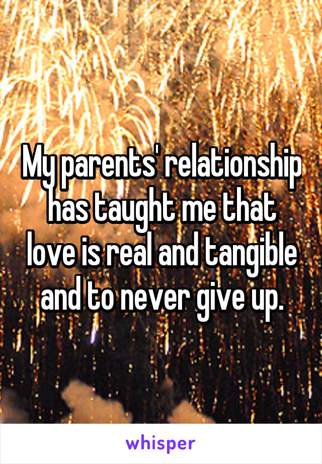 My parents' relationship has taught me that love is real and tangible and to never give up.