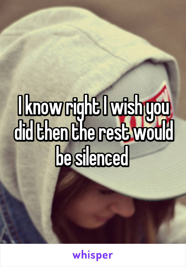 I know right I wish you did then the rest would be silenced 