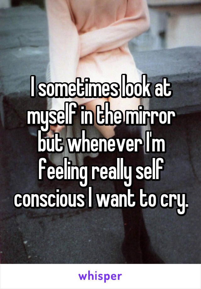 I sometimes look at myself in the mirror but whenever I'm feeling really self conscious I want to cry.
