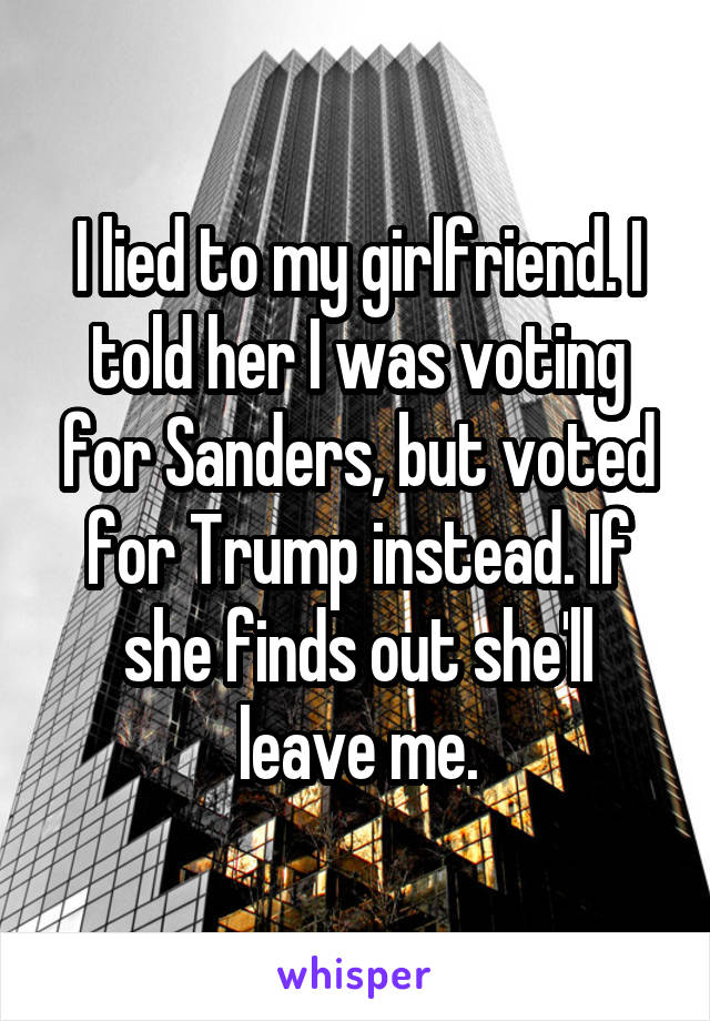 I lied to my girlfriend. I told her I was voting for Sanders, but voted for Trump instead. If she finds out she'll leave me.
