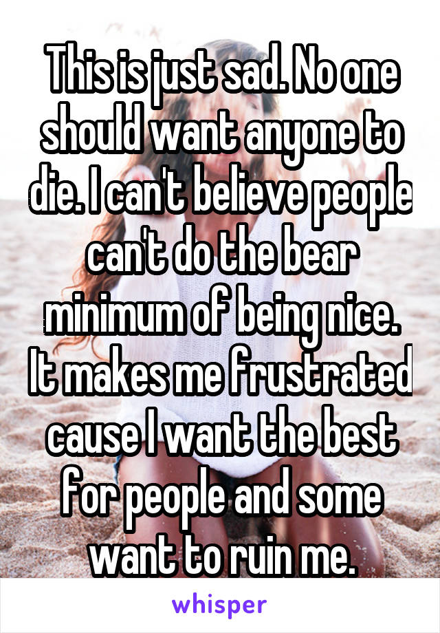 This is just sad. No one should want anyone to die. I can't believe people can't do the bear minimum of being nice. It makes me frustrated cause I want the best for people and some want to ruin me.