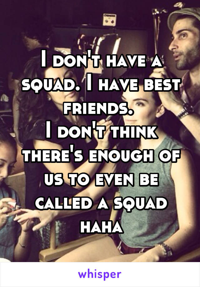 I don't have a squad. I have best friends. 
I don't think there's enough of us to even be called a squad haha