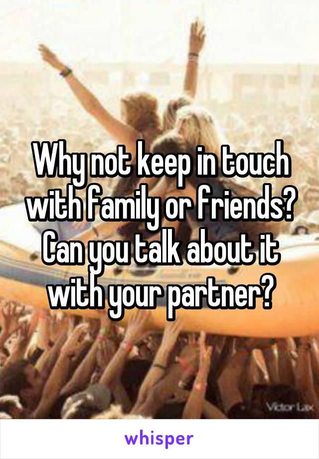 Why not keep in touch with family or friends? Can you talk about it with your partner?