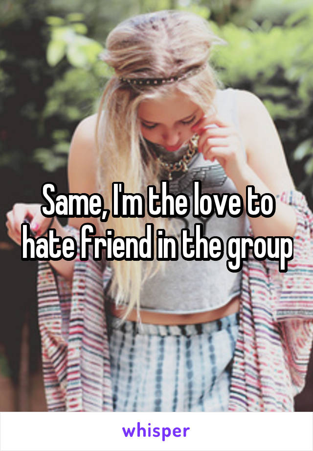 Same, I'm the love to hate friend in the group