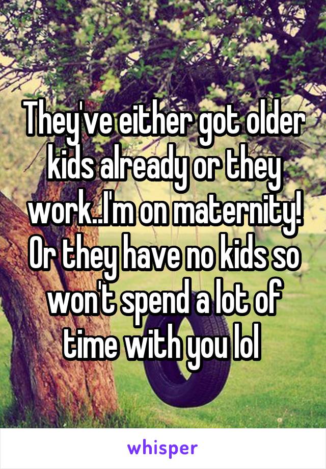 They've either got older kids already or they work..I'm on maternity! Or they have no kids so won't spend a lot of time with you lol 