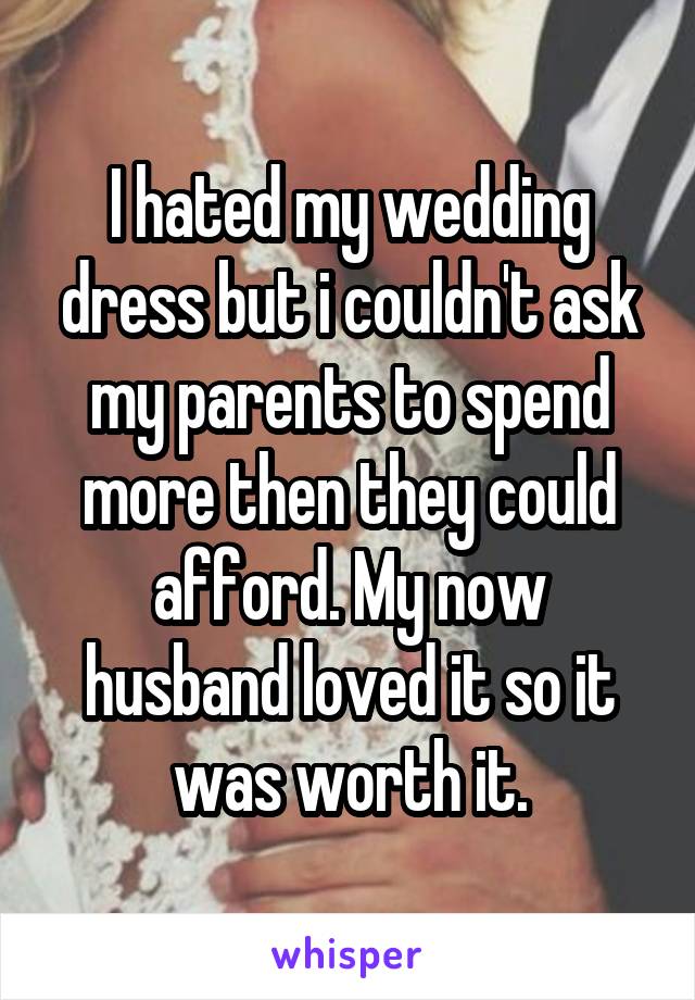I hated my wedding dress but i couldn't ask my parents to spend more then they could afford. My now husband loved it so it was worth it.