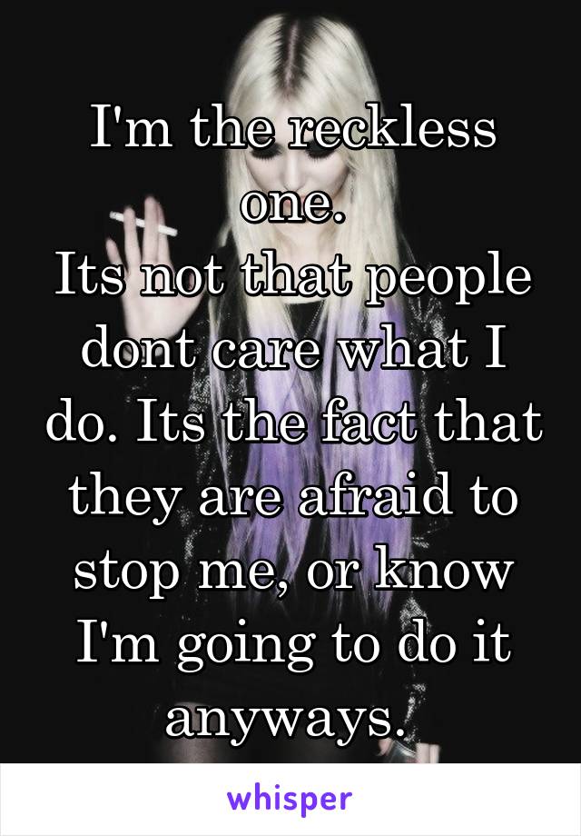 I'm the reckless one.
Its not that people dont care what I do. Its the fact that they are afraid to stop me, or know I'm going to do it anyways. 