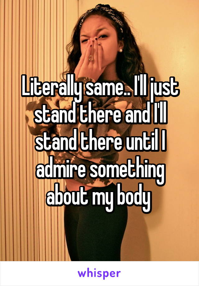 Literally same.. I'll just stand there and I'll stand there until I admire something about my body 