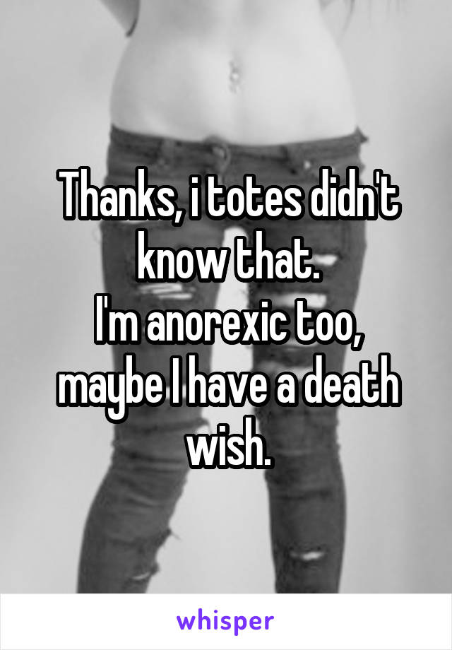 Thanks, i totes didn't know that.
I'm anorexic too, maybe I have a death wish.