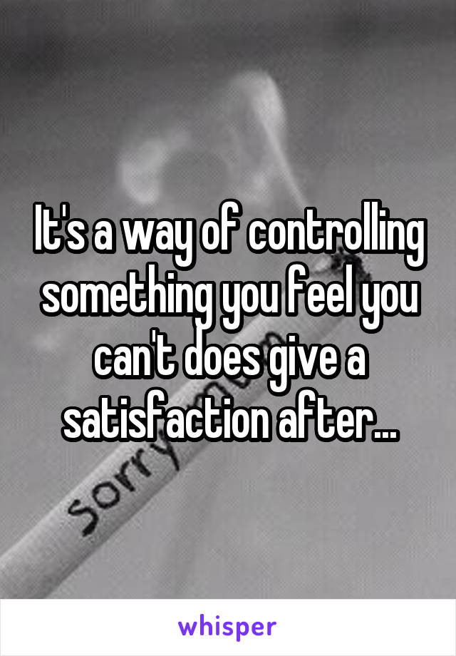 It's a way of controlling something you feel you can't does give a satisfaction after...