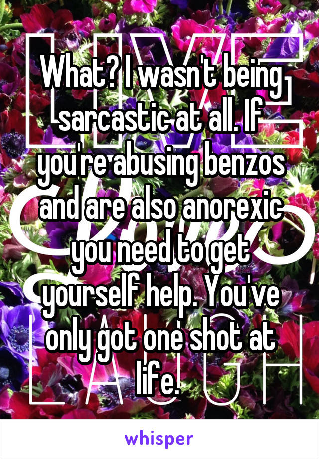 What? I wasn't being sarcastic at all. If you're abusing benzos and are also anorexic you need to get yourself help. You've only got one shot at life. 