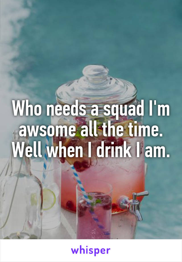 Who needs a squad I'm awsome all the time. Well when I drink I am.