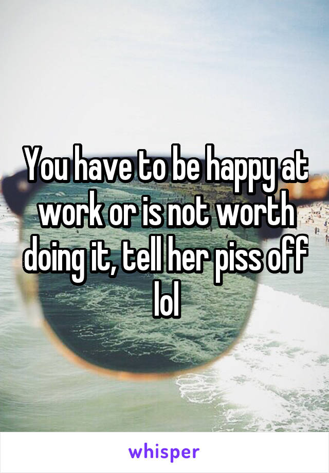 You have to be happy at work or is not worth doing it, tell her piss off lol