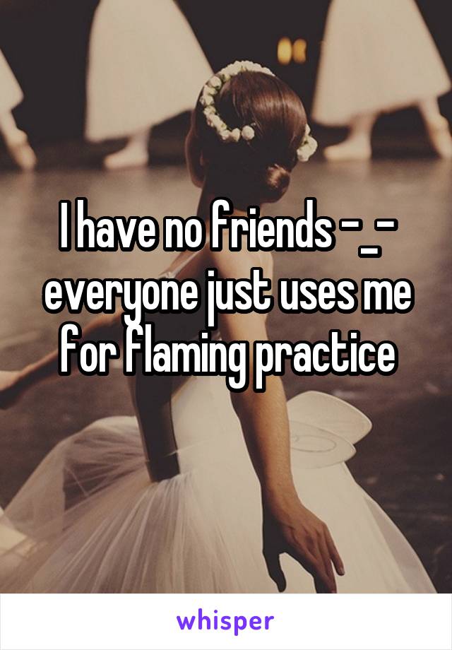 I have no friends -_- everyone just uses me for flaming practice
