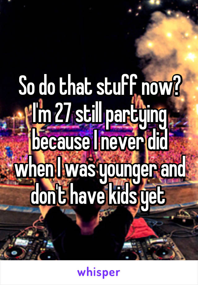 So do that stuff now? I'm 27 still partying because I never did when I was younger and don't have kids yet 