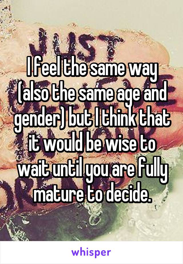 I feel the same way (also the same age and gender) but I think that it would be wise to wait until you are fully mature to decide.
