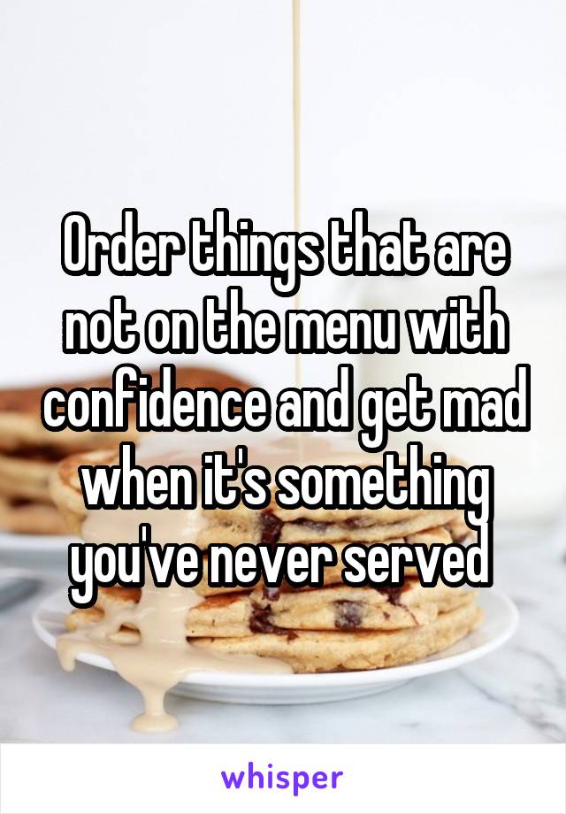 Order things that are not on the menu with confidence and get mad when it's something you've never served 