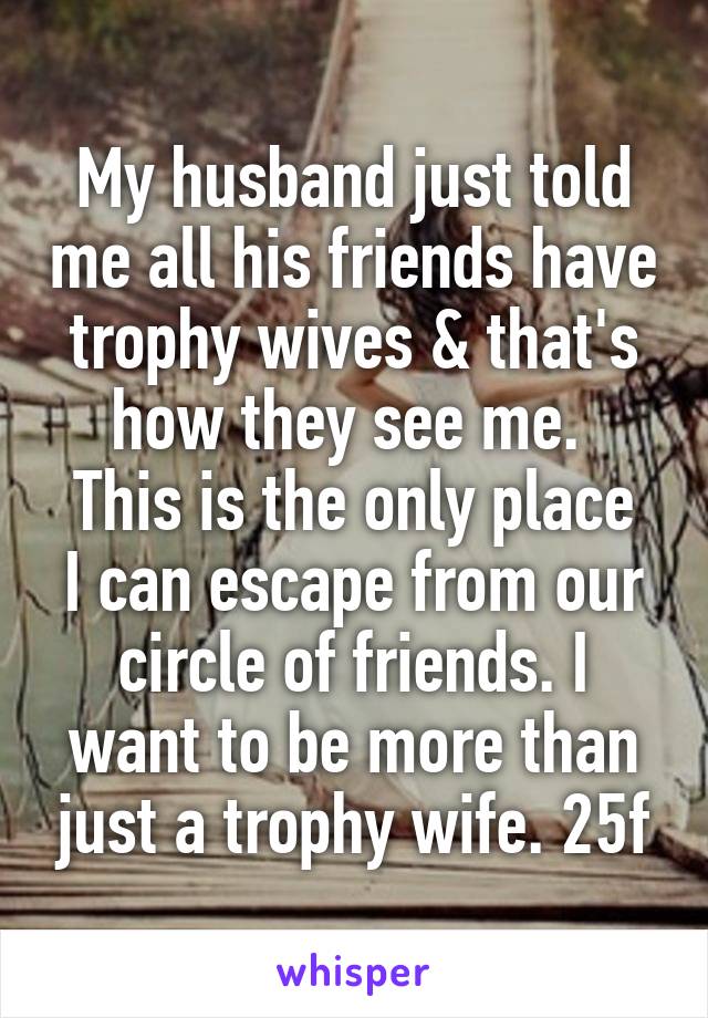 My husband just told me all his friends have trophy wives & that's how they see me. 
This is the only place I can escape from our circle of friends. I want to be more than just a trophy wife. 25f