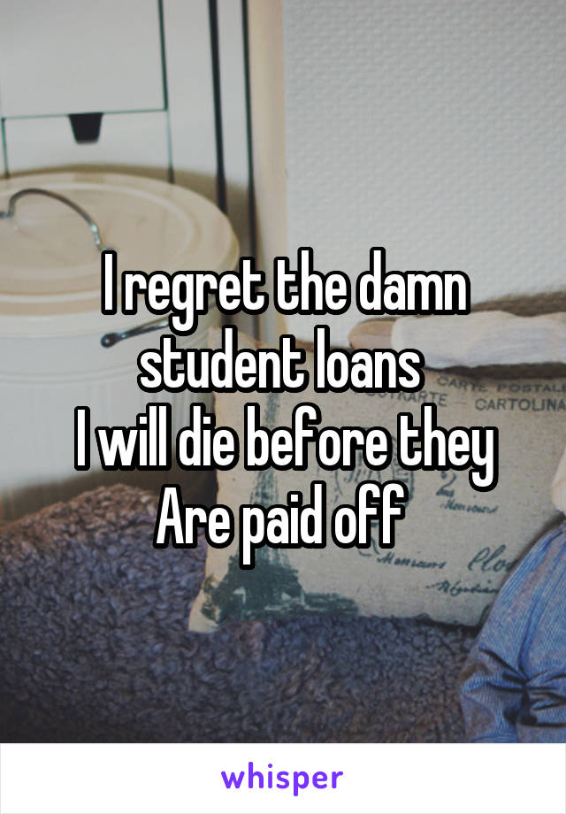 I regret the damn student loans 
I will die before they
Are paid off 