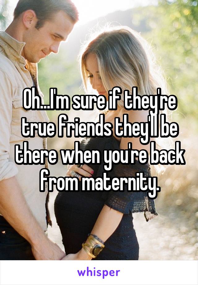 Oh...I'm sure if they're true friends they'll be there when you're back from maternity.