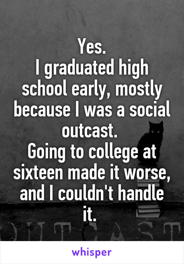Yes.
I graduated high school early, mostly because I was a social outcast. 
Going to college at sixteen made it worse, and I couldn't handle it. 