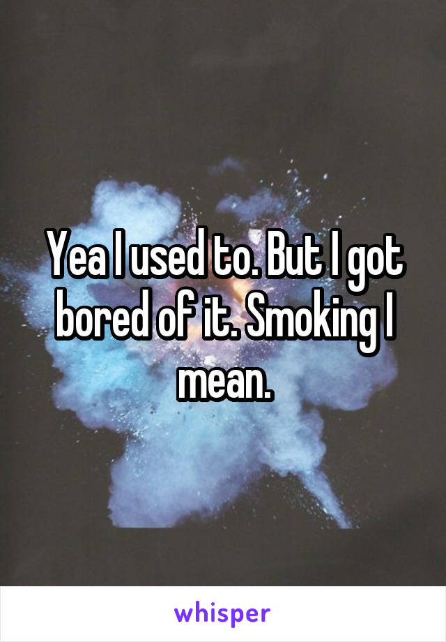 Yea I used to. But I got bored of it. Smoking I mean.