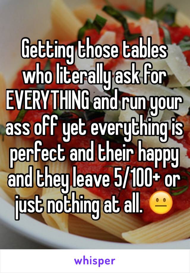 Getting those tables who literally ask for EVERYTHING and run your ass off yet everything is perfect and their happy and they leave 5/100+ or just nothing at all. 😐