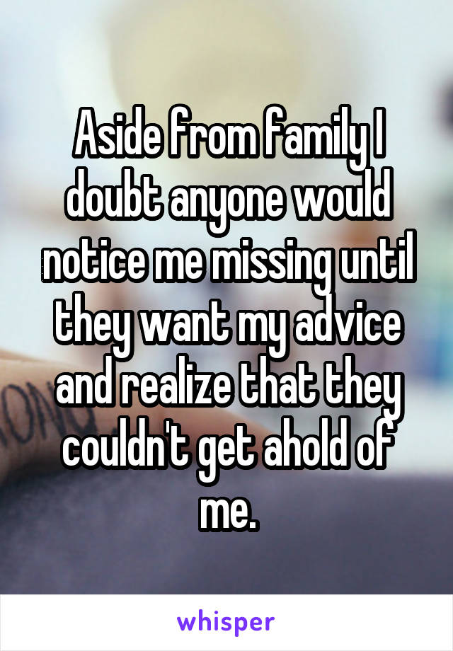 Aside from family I doubt anyone would notice me missing until they want my advice and realize that they couldn't get ahold of me.